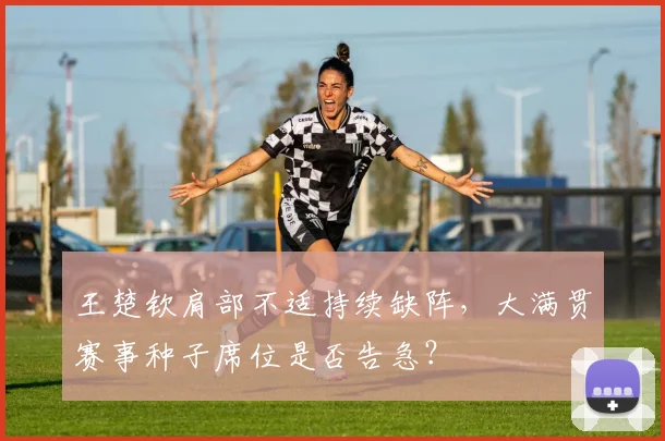 王楚钦肩部不适持续缺阵，大满贯赛事种子席位是否告急？