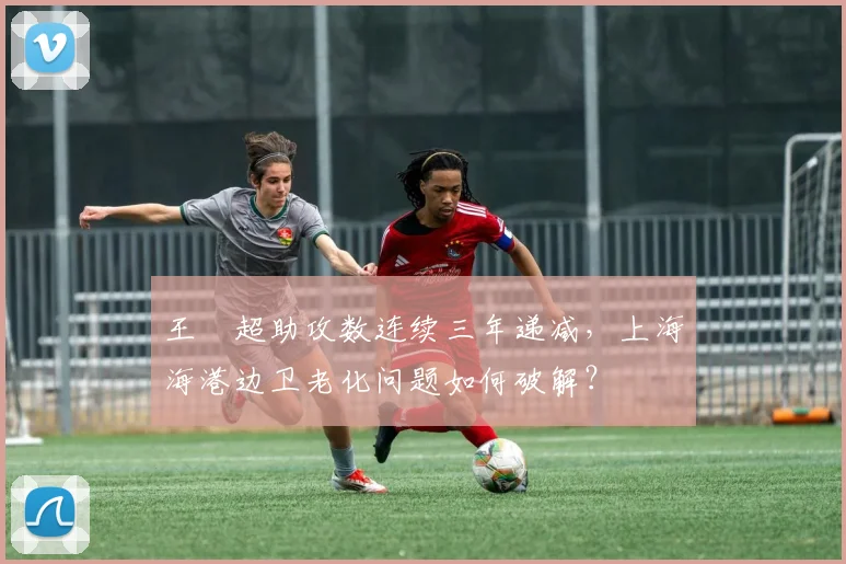 王燊超助攻数连续三年递减，上海海港边卫老化问题如何破解？