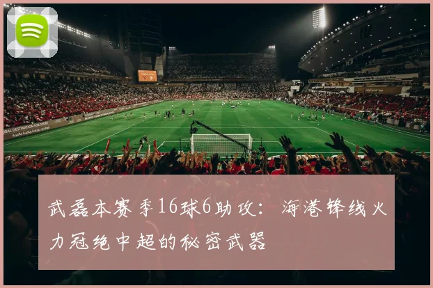 武磊本赛季16球6助攻：海港锋线火力冠绝中超的秘密武器